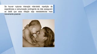 Se houver rupturas interação mãe-bebê, repetição de
experiências e comunicação contingente da mãe asseguram
ao bebê que essa relação seja reestabelecida mais
brevemente possível.
 
