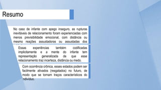 No caso de infante com apego inseguro, as rupturas
inevitáveis de relacionamento foram experienciadas com
menos previsibilidade emocional, com distância ou
mesmo reações assustadoras ou assustadas dos
cuidadores.
Resumo
Essas experiências também codificadas
implicitamente e a mente do infante tem
representação generalizada de que esse
relacionamento traz incerteza, distância ou medo.
Com ocorrência crônica, esses estados podem ser
facilmente ativados (resgatados) no futuro, de
modo que se tornam traços característicos do
indivíduo.
 