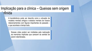 Implicação para a clínica – Queixas sem origem
definida
Nossas vidas podem ser moldadas pela reativação
de memórias implícitas que carecem do sentido de
serem relembradas.
A transferência pode ser descrita como a ativação de
modelos mentais antigos e estados mentais de nossos
relacionamentos com figuras importantes do passado –
o que acontece o tempo todo.
 