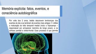 Por volta dos 2 anos, bebês descrevem lembranças dos
eventos do dia e se lembram de eventos mais antigos => reflete
a maturação do lobo temporal medial (inclui o hipocampo –
responsável por armazenar memória de longo prazo), e os
córtices parietal e órbito-frontal. Esse processo é que permite
memória explícita.
Memória explícita: fatos, eventos, e
consciência autobiográfica
 