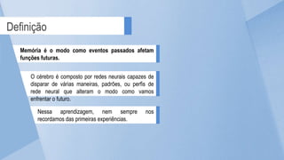 Definição
Memória é o modo como eventos passados afetam
funções futuras.
O cérebro é composto por redes neurais capazes de
disparar de várias maneiras, padrões, ou perfis de
rede neural que alteram o modo como vamos
enfrentar o futuro.
Nessa aprendizagem, nem sempre nos
recordamos das primeiras experiências.
 