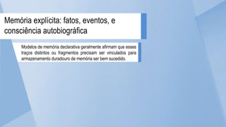 Modelos de memória declarativa geralmente afirmam que esses
traços distintos ou fragmentos precisam ser vinculados para
armazenamento duradouro de memória ser bem sucedido.
Memória explícita: fatos, eventos, e
consciência autobiográfica
 