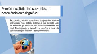 Recuperação, ensaio e consolidação compreendem ativação
sincrônica de redes corticais dispersas e essa atividade pode
ser do mesmo tipo necessário para experiência consciente em
geral. Possivelmente a formação de memória e início da
consciência sejam sinônimos – self como memória.
Memória explícita: fatos, eventos, e
consciência autobiográfica
 