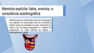 Memória pode ser influenciada pelo uso de linguagem
nos padrões de comunicação tanto da microcultura
familiar quanto da sociedade em geral. Acrescenta-se
ainda o uso de línguas estrangeiras e o registro de
experiências em áreas distintas do cérebro –
implicação para a clínica.
Memória explícita: fatos, eventos, e
consciência autobiográfica
 