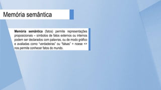 Memória semântica (fatos) permite representações
proposicionais – símbolos de fatos externos ou internos
podem ser declarados com palavras, ou de modo gráfico
e avaliadas como “verdadeiras” ou “falsas” = noese =>
nos permite conhecer fatos do mundo.
Memória semântica
 