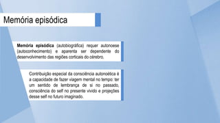 Memória episódica (autobiográfica) requer autonoese
(autoconhecimento) e aparenta ser dependente do
desenvolvimento das regiões corticais do cérebro.
Contribuição especial da consciência autonoética é
a capacidade de fazer viagem mental no tempo: ter
um sentido de lembrança de si no passado,
consciência do self no presente vivido e projeções
desse self no futuro imaginado.
Memória episódica
 