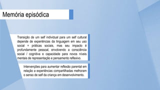Transição de um self individual para um self cultural
depende de experiências da linguagem em seu uso
social = práticas sociais, mas seu impacto é
profundamente pessoal, envolvendo a consciência
social / cognitiva e capacidade para novos níveis
mentais de representação e pensamento reflexivo.
Intervenções para aumentar reflexão parental em
relação a experiências compartilhadas melhoram
o senso de self da criança em desenvolvimento.
Memória episódica
 