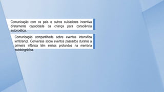 Comunicação com os pais e outros cuidadores incentiva
diretamente capacidade da criança para consciência
autonoética.
Comunicação compartilhada sobre eventos intensifica
lembrança. Conversas sobre eventos passados durante a
primeira infância têm efeitos profundos na memória
autobiográfica.
 