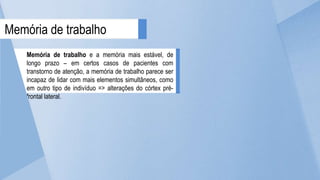 Memória de trabalho e a memória mais estável, de
longo prazo – em certos casos de pacientes com
transtorno de atenção, a memória de trabalho parece ser
incapaz de lidar com mais elementos simultâneos, como
em outro tipo de indivíduo => alterações do córtex pré-
frontal lateral.
Memória de trabalho
 