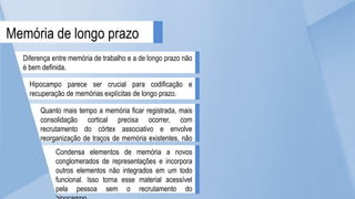 Diferença entre memória de trabalho e a de longo prazo não
é bem definida.
Hipocampo parece ser crucial para codificação e
recuperação de memórias explícitas de longo prazo.
Memória de longo prazo
Quanto mais tempo a memória ficar registrada, mais
consolidação cortical precisa ocorrer, com
recrutamento do córtex associativo e envolve
reorganização de traços de memória existentes, não
novos engramas.
Condensa elementos de memória a novos
conglomerados de representações e incorpora
outros elementos não integrados em um todo
funcional. Isso torna esse material acessível
pela pessoa sem o recrutamento do
 