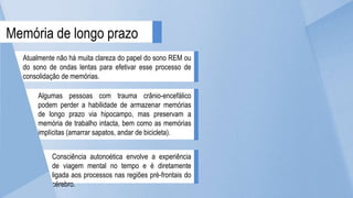 Atualmente não há muita clareza do papel do sono REM ou
do sono de ondas lentas para efetivar esse processo de
consolidação de memórias.
Memória de longo prazo
Algumas pessoas com trauma crânio-encefálico
podem perder a habilidade de armazenar memórias
de longo prazo via hipocampo, mas preservam a
memória de trabalho intacta, bem como as memórias
implícitas (amarrar sapatos, andar de bicicleta).
Consciência autonoética envolve a experiência
de viagem mental no tempo e é diretamente
ligada aos processos nas regiões pré-frontais do
cérebro.
 