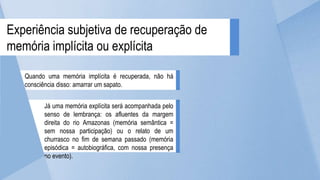 Quando uma memória implícita é recuperada, não há
consciência disso: amarrar um sapato.
Já uma memória explícita será acompanhada pelo
senso de lembrança: os afluentes da margem
direita do rio Amazonas (memória semântica =
sem nossa participação) ou o relato de um
churrasco no fim de semana passado (memória
episódica = autobiográfica, com nossa presença
no evento).
Experiência subjetiva de recuperação de
memória implícita ou explícita
 