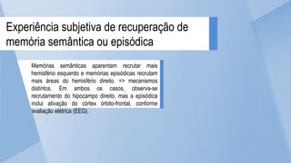 Memórias semânticas aparentam recrutar mais
hemisfério esquerdo e memórias episódicas recrutam
mais áreas do hemisfério direito. => mecanismos
distintos. Em ambos os casos, observa-se
recrutamento do hipocampo direito, mas a episódica
inclui ativação do córtex órbito-frontal, conforme
avaliação elétrica (EEG).
Experiência subjetiva de recuperação de
memória semântica ou episódica
 