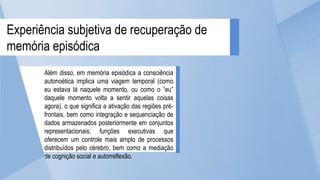 Além disso, em memória episódica a consciência
autonoética implica uma viagem temporal (como
eu estava lá naquele momento, ou como o “eu”
daquele momento volta a sentir aquelas coisas
agora), o que significa a ativação das regiões pré-
frontais, bem como integração e sequenciação de
dados armazenados posteriormente em conjuntos
representacionais; funções executivas que
oferecem um controle mais amplo de processos
distribuídos pelo cérebro, bem como a mediação
de cognição social e autorreflexão.
Experiência subjetiva de recuperação de
memória episódica
 