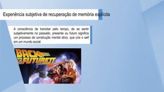 A consciência de transitar pelo tempo, de se sentir
subjetivamente no passado, presente ou futuro significa
um processo de construção mental ativo, que cria o self
em um mundo social.
Experiência subjetiva de recuperação de memória explícita
 