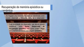 Recuperação de memória episódica ou
semântica
Ao resgatar uma memória, ela pode ser relembrada como
evento observado à distância, como se o observador
assumisse uma perspectiva de um espectador.
Essa recordação de observador, que alguns podem
considerar como forma distanciada de
recuperação episódica, mas outros podem alegar
ser a memória de evento com resgate semântico.
 