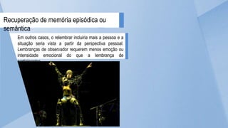 Em outros casos, o relembrar incluiria mais a pessoa e a
situação seria vista a partir da perspectiva pessoal.
Lembranças de observador requerem menos emoção ou
intensidade emocional do que a lembrança de
participantes.
Recuperação de memória episódica ou
semântica
 
