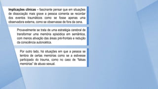 Implicações clínicas – fascinante pensar que em situações
de dissociação mais grave a pessoa comenta se recordar
dos eventos traumáticos como se fosse apenas uma
observadora externa, como se observasse de fora da cena.
Provavelmente se trata de uma estratégia cerebral de
transformar uma memória episódica em semântica,
com menos ativação das áreas pré-frontais e redução
da consciência autonoética.
Por outro lado, há situações em que a pessoa se
lembra de certas memórias como se a estivesse
participado do trauma, como no caso de “falsas
memórias” de abuso sexual.
 
