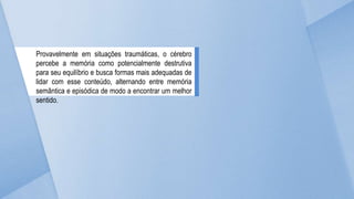 Provavelmente em situações traumáticas, o cérebro
percebe a memória como potencialmente destrutiva
para seu equilíbrio e busca formas mais adequadas de
lidar com esse conteúdo, alternando entre memória
semântica e episódica de modo a encontrar um melhor
sentido.
 
