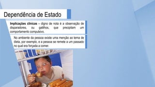 Implicações clínicas – digno de nota é a observação de
disparadores, ou gatilhos, que precipitam um
comportamento compulsivo.
Dependência de Estado
No ambiente da pessoa existe uma menção ao tema de
dieta, por exemplo, e a pessoa se remete a um passado
no qual era forçada a comer.
 