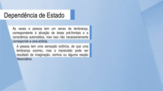 A pessoa tem uma sensação ecfórica, de que uma
lembrança ocorreu, mas a imprecisão pode ser
resultado de imaginação, sonhos ou alguma reação
dissociativa.
Dependência de Estado
Às vezes a pessoa tem um senso de lembrança,
correspondente à ativação de áreas pré-frontais e a
consciência autonoética, mas isso não necessariamente
corresponde a uma ecforia.
 
