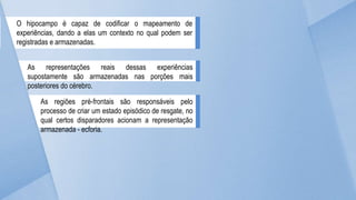 O hipocampo é capaz de codificar o mapeamento de
experiências, dando a elas um contexto no qual podem ser
registradas e armazenadas.
As representações reais dessas experiências
supostamente são armazenadas nas porções mais
posteriores do cérebro.
As regiões pré-frontais são responsáveis pelo
processo de criar um estado episódico de resgate, no
qual certos disparadores acionam a representação
armazenada - ecforia.
 