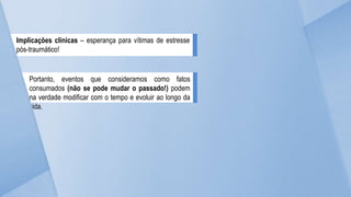 Implicações clínicas – esperança para vítimas de estresse
pós-traumático!
Portanto, eventos que consideramos como fatos
consumados (não se pode mudar o passado!) podem
na verdade modificar com o tempo e evoluir ao longo da
vida.
 