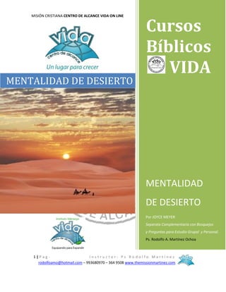 MISIÓN CRISTIANA CENTRO DE ALCANCE VIDA ON LINE

MENTALIDAD DE DESIERTO

Cursos
Bíblicos
VIDA

MENTALIDAD
DE DESIERTO
Por JOYCE MEYER
Separata Complementaria con Bosquejos
y Preguntas para Estudio Grupal y Personal.
Ps. Rodolfo A. Martínez Ochoa

1|PagInstructor: Ps Rodolfo Martínez
rodolfoamo@hotmail.com – 993680970 – 364 9508 www.themissionmartinez.com

 