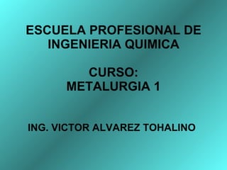 ESCUELA PROFESIONAL DE INGENIERIA QUIMICA CURSO: METALURGIA 1 ING. VICTOR ALVAREZ TOHALINO 