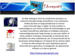 Se debe distinguir entre las condiciones actuales y su
evolución llamado tiempo atmosférico, y las condiciones
medias durante un largo periodo que se conoce
como clima del lugar o región. En este sentido, la
meteorología es una ciencia auxiliar de laclimatología ya que
los datos atmosféricos obtenidos en múltiples estaciones
meteorológicasdurante largo tiempo se usan para definir el
clima, predecir el tiempo, comprender la interacción de la
atmósfera con otros subsistemas, etc. El conocimiento de las
variaciones meteorológicas y el impacto de las mismas sobre
el clima ha sido siempre de suma importancia para el
desarrollo de la agricultura, la navegación, las operaciones
militares y la vida en general.
http://www.educagratis.org
 