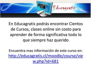En Educagratis podrás encontrar Cientos
de Cursos, clases online sin costo para
aprender de forma significativa todo lo
que siempre haz querido
Encuentra mas información de este curso en:
http://educagratis.cl/moodle/course/vie
w.php?id=681
 