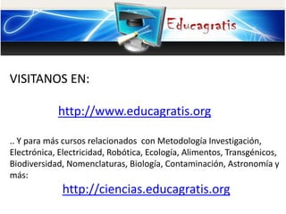 VISITANOS EN:
http://www.educagratis.org
.. Y para más cursos relacionados con Metodología Investigación,
Electrónica, Electricidad, Robótica, Ecología, Alimentos, Transgénicos,
Biodiversidad, Nomenclaturas, Biología, Contaminación, Astronomía y
más:
http://ciencias.educagratis.org
 