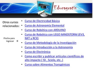Otros cursos
relacionados:
Pincha para
Ingresar 
• Curso de Electricidad Básica
• Curso de Astronomía Elemental
• Curso de Robótica con ARDUINO
• Curso de Robótica con LEGO MINDSTORM (EV3,
NXT y RCX)
• Curso de Metodología de la Investigación
• Curso de Introducción a la Astronomía
• Curso de Electrónica
• Como escribir y publicar artículos científicos de
alto impacto ( ISI , Scielo, etc..)
• Curso sobre Alimentos Transgénicos
 