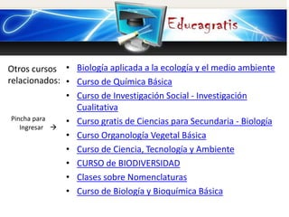 Otros cursos
relacionados:
Pincha para
Ingresar 
• Biología aplicada a la ecología y el medio ambiente
• Curso de Química Básica
• Curso de Investigación Social - Investigación
Cualitativa
• Curso gratis de Ciencias para Secundaria - Biología
• Curso Organología Vegetal Básica
• Curso de Ciencia, Tecnología y Ambiente
• CURSO de BIODIVERSIDAD
• Clases sobre Nomenclaturas
• Curso de Biología y Bioquímica Básica
 