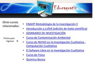 Otros cursos
relacionados:
Pincha para
Ingresar 
• ENAHP Metodología de la investigación II
• Introducción a LaTeX (edición de texto científico)
• SEMINARIO DE INVESTIGACIÓN
• Curso de Contaminación Ambiental
• Curso de NVIVO en la Investigación Cualitativa -
Computación Cualitativa
• El Sofware Libre en la Investigación Cualitativa
• Curso de Física
• Quimica Basica
 