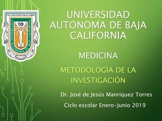 UNIVERSIDAD
AUTONOMA DE BAJA
CALIFORNIA
MEDICINA
METODOLOGÍA DE LA
INVESTIGACIÓN
Dr. José de Jesús Manríquez Torres
Ciclo escolar Enero-Junio 2019
 