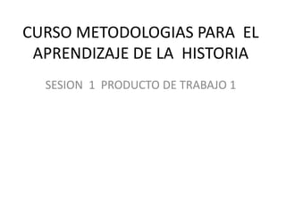 CURSO METODOLOGIAS PARA  EL APRENDIZAJE DE LA  HISTORIA SESION  1  PRODUCTO DE TRABAJO 1 