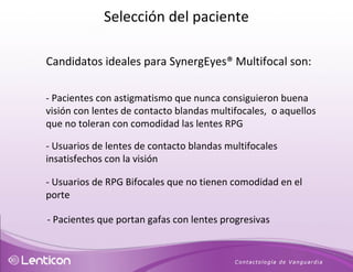 Candidatos ideales para SynergEyes® Multifocal son: - Pacientes con astigmatismo que nunca consiguieron buena visión con lentes de contacto blandas multifocales,  o aquellos que no toleran con comodidad las lentes RPG - Usuarios de lentes de contacto blandas multifocales insatisfechos con la visión  - Usuarios de RPG Bifocales que no tienen comodidad en el porte - Pacientes que portan gafas con lentes progresivas Selección del paciente 