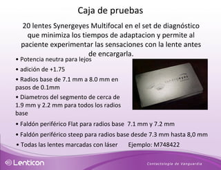 20 lentes Synergeyes Multifocal en el set de diagnóstico que minimiza los tiempos de adaptacion y permite a l paciente experimentar las sensaciones con la lente antes de encargarla. •  Potencia neutra para lejos •  adición de +1.75 •   Radios base de 7.1 mm a 8.0 mm en pasos de 0.1mm  •   Diametros del segmento de cerca de 1.9 mm y 2.2 mm para todos los radios base •   Faldón periférico Flat para radios base  7.1 mm y 7.2 mm  •   Faldón periférico steep para radios base desde 7.3 mm hasta 8,0 mm  •  Todas las lentes marcadas con láser  Ejemplo: M748422  Caja de pruebas 