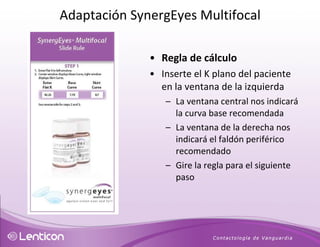 Regla de cálculo Inserte el K plano del paciente en la ventana de la izquierda La ventana central nos indicará la curva base recomendada  La ventana de la derecha nos indicará el faldón periférico recomendado Gire la regla para el siguiente paso Adaptación SynergEyes Multifocal 
