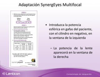 Introduzca la potencia esférica en gafas del paciente, con el cilindro en negativo, en la ventana de la izquierda La potencia de la lente aparecerá en la ventana de la derecha Adaptación SynergEyes Multifocal 