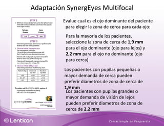 Evalue cual es el ojo dominante del paciente para elegir la zona de cerca para cada ojo: Para la mayoria de los pacientes,  seleccione la zona de cerca de  1,9 mm  para el ojo dominante (ojo para lejos) y  2,2 mm  para el ojo no dominante (ojo para cerca) Los pacientes con pupilas pequeñas o mayor demanda de cerca pueden preferir diametros de zona de cerca de  1,9 mm Los pacientes con pupilas grandes o mayor demanda de visión de lejos  pueden preferir diametros de zona de cerca de  2,2 mm Adaptación SynergEyes Multifocal 