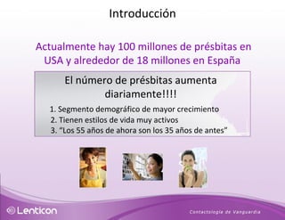 Actualmente hay 100 millones de présbitas en USA y alrededor de 18 millones en España El número de présbitas aumenta diariamente!!!! 1. Segmento demográfico de mayor crecimiento 2. Tienen estilos de vida muy activos  3. “ Los 55 años de ahora son los 35 años de antes”  Introducción 