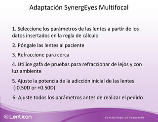 1. Seleccione los parámetros de las lentes a partir de los datos insertados en la regla de cálculo 2. Póngale las lentes al paciente 3. Refraccione para cerca 4. Utilice gafa de pruebas para refraccionar de lejos y con luz ambiente 5. Ajuste la potencia de la adicción inicial de las lentes (-0.50D or +0.50D)  6. Ajuste todos los parámetros antes de realizar el pedido Adaptación SynergEyes Multifocal 