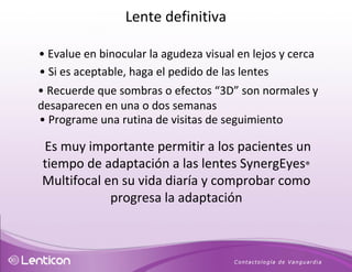 •   Evalue en binocular la agudeza visual en lejos y cerca •   Si es aceptable, haga el pedido de las lentes •   Recuerde que sombras o efectos “3D” son normales y desaparecen en una o dos semanas •  Programe una rutina de visitas de seguimiento Es muy importante permitir a los pacientes un tiempo de adaptación a las lentes SynergEyes ®  Multifocal en su vida diaría y comprobar como progresa la adaptación Lente definitiva 