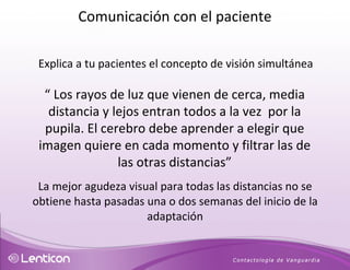 Explica a tu pacientes el concepto de visión simultánea “  Los rayos de luz que vienen de cerca, media distancia y lejos entran todos a la vez  por la pupila. El cerebro debe aprender a elegir que imagen quiere en cada momento y filtrar las de las otras distancias” La mejor agudeza visual para todas las distancias no se obtiene hasta pasadas una o dos semanas del inicio de la adaptación Comunicación con el paciente 