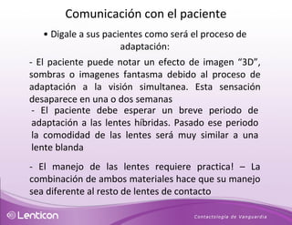 •   Digale a sus pacientes como será el proceso de adaptación: - El paciente puede notar un efecto de imagen “3D” , sombras o imagenes fantasma debido al proceso de adaptación a la visión simultanea. Esta sensación desaparece en una o dos semanas - El paciente debe esperar un breve periodo de adaptación a las lentes híbridas. Pasado ese periodo la comodidad de las lentes será muy similar a una lente blanda - El manejo de las lentes requiere practica! – La combinación de ambos materiales hace que su manejo sea diferente al resto de lentes de contacto Comunicación con el paciente 