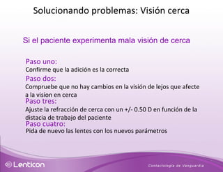 Si el paciente experimenta mala visión de cerca  Paso uno: Confirme que la adición es la correcta Paso dos: Compruebe que no hay cambios en la visión de lejos que afecte a la visíon en cerca Paso tres: Ajuste la refracción de cerca con un +/- 0.50 D en función de la distacia de trabajo del paciente Paso cuatro: Pida de nuevo las lentes con los nuevos parámetros Solucionando problemas: Visión cerca 