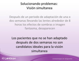 Después de un periodo de adaptación de una o dos semanas llevando las lentes alrededor de 8 horas los efectos de sombras o imagen fantasma, desaparecen Los pacientes que no se han adaptado después de dos semanas no son candidatos ideales para la visión simultanea Solucionando problemas:  Visión simultanea 
