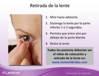 Mire hacia adelante. Sostenga la lente por la parte inferior 1 o 2 segundos. Permita que entre aire por debajo de la parte blanda. Retire la lente  Todos los paciente deberían ver el video de colocación y retirada de la lente en:  www.lenteshibridas.com Retirada de la lente 